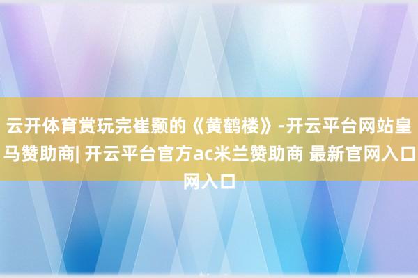 云开体育赏玩完崔颢的《黄鹤楼》-开云平台网站皇马赞助商| 开云平台官方ac米兰赞助商 最新官网入口
